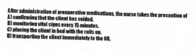 After administration of preoperative medications, the nurse takes the precaution of
A) confirming that the client has voided.
B) monitoring vital signs every 15 minutes.
C) placing the client in bed with the rails up.
D) transporting the client immediately to the OR.