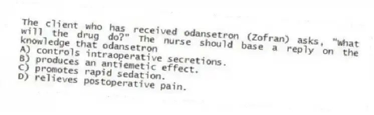 The client who has received odansetron (Zofran) asks, "What will the drug do?" The nurse should base a reply on the knowledge that odansetron
A) controls intraoperative secretions.
B) produces an antiemetic effect.
C) promotes rapid sedation.
D) relieves postoperative pain.