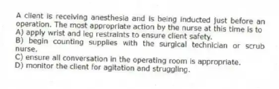A client is receiving anesthesia and is being inducted just before an operation. The most appropriate action by the nurse at this time is to
A) apply wrist and leg restraints to ensure client safety.
B) begin counting supplies with the surgical technician or scrub nurse.
C) ensure all conversation in the operating room is appropriate.
D) monitor the client for agitation and struggling.
