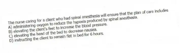 The nurse caring for a client who had spinal anesthesia will ensure that the plan of care includes
A) administering oxygen to reduce the hypoxia produced by spinal anesthesia.
B) elevating the client's feet to increase the blood pressure.
C) elevating the head of the bed to decrease nausea.
D) instructing the client to remain flat in bed for 6 hours.