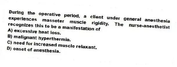 During the operative period, a client under general anesthesia experiences masseter muscle rigidity. The nurse-anesthetist recognizes this to be a manifestation of
A) excessive heat loss.
B) malignant hyperthermia.
C) need for increased muscle relaxant.
D) onset of anesthesia.