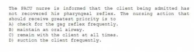 The PACU nurse is informed that the client being admitted has not recovered his pharyngeal reflex. The nursing action that should receive greatest priority is to
A) check for the gag reflex frequently.
B) maintain an oral airway.
C) remain with the client at all times.
D) suction the client frequently.