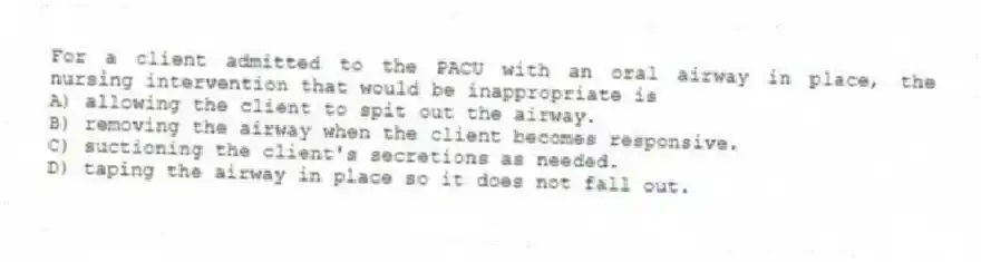 For a client admitted to the PACU with an oral airway in place, the nursing intervention that would be inappropriate is
A) allowing the client to spit out the airway.
B) removing the airway when the client becomes responsive.
C) suctioning the client's secretions as needed.
D) taping the airway in place so it does not fall out.