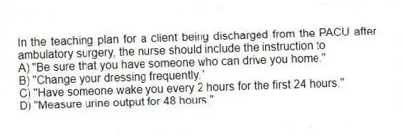 In the teaching plan for a client being discharged from the PACU after ambulatory surgery, the nurse should include the instruction to
A) "Be sure that you have someone who can drive you home."
B) "Change your dressing frequently."
C) "Have someone wake you every 2 hours for the first 24 hours."
D) "Measure urine output for 48 hours."