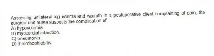 Assessing unilateral leg edema and warmth in a postoperative client complaining of pain, the surgical unit nurse suspects the complication of
A) hypovolemia.
B) myocardial infarction.
C) pneumonia.
D) thrombophlebitis.