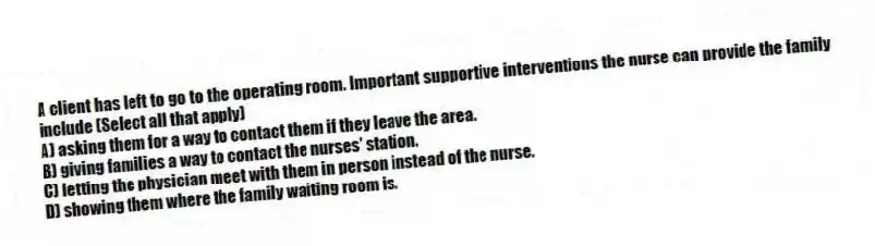 A client has left to go to the operating room. Important supportive interventions the nurse can provide the family include (Select all that apply)
A) asking them for a way to contact them if they leave the area.
B) giving families a way to contact the nurses' station.
C) letting the physician meet with them in person instead of the nurse.
D) showing them where the family waiting room is.