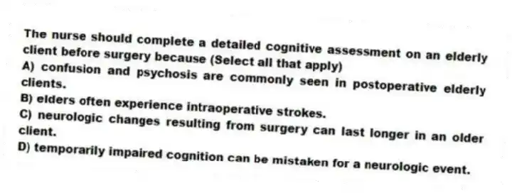 The nurse should complete a detailed cognitive assessment on an elderly client before surgery because (Select all that apply)
A) confusion and psychosis are commonly seen in postoperative elderly clients.
B) elders often experience intraoperative strokes.
C) neurologic changes resulting from surgery can last longer in an older client.
D) temporarily impaired cognition can be mistaken for a neurologic event.
