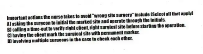 Important actions the nurse takes to avoid "wrong site surgery" include (Select all that apply)
A) asking the surgeon to initial the marked site and operate through the initials.
B) calling a time-out to verify right client, right surgical site before starting the operation.
C) having the client mark the surgical site with permanent marker.
D) involving multiple surgeons in the case to check each other.