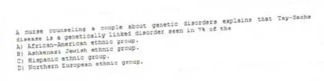 A nurse counseling a couple about genetic disorders explains that Tay-Sachs disease is a genetically linked disorder seen in 7% of the
A) African-American ethnic group.
B) Ashkenazi Jewish ethnic group.
C) Hispanic ethnic group.
D) Northern European ethnic group.