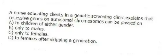A nurse educating clients in a genetic screening clinic explains that recessive genes on autosomal chromosomes can be passed on
A) to children of either gender.
B) only to males.
C) only to females.
D) to females after skipping a generation.