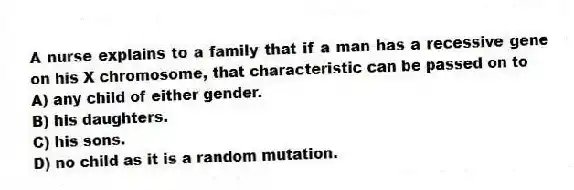 A nurse explains to a family that if a man has a recessive gene on his X chromosome, that characteristic can be passed on to
A) any child of either gender.
B) his daughters.
C) his sons.
D) no child as it is a random mutation.