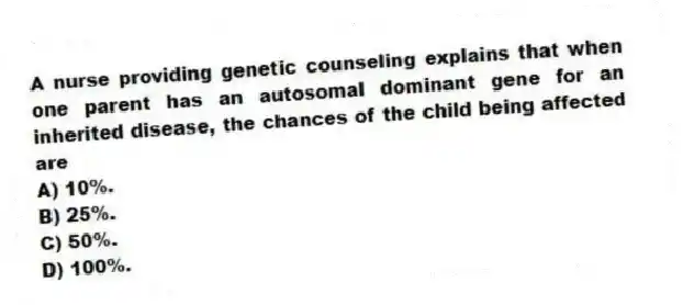 A nurse providing genetic counseling explains that when one parent has an autosomal dominant gene for an inherited disease, the chances of the child being affected are
A) 10%.
B) 25%.
C) 50%.
D) 100%.