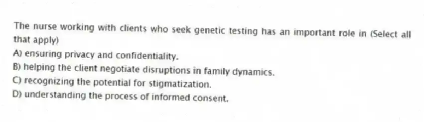 The nurse working with clients who seek genetic testing has an important role in (Select all that apply)
A) ensuring privacy and confidentiality.
B) helping the client negotiate disruptions in family dynamics.
C) recognizing the potential for stigmatization.
D) understanding the process of informed consent.