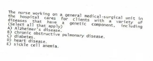 The nurse working on a general medical-surgical unit in the hospital cares for clients with a variety of diseases that have a genetic component, including (Select all that apply)
A) Alzheimer's disease.
B) chronic obstructive pulmonary disease.
C) diabetes.
D) heart disease.
E) sickle cell anemia.