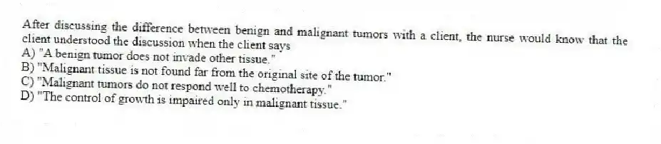 After discussing the difference between benign and malignant tumors with a client, the nurse would know that the client understood the discussion when the client says
A) "A benign tumor does not invade other tissue."
B) "Malignant tissue is not found far from the original site of the tumor."
C) "Malignant tumors do not respond well to chemotherapy."
D) "The control of growth is impaired only in malignant tissue."