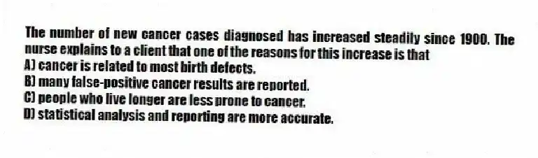 The number of new cancer cases diagnosed has increased steadily since 1900. The nurse explains to a client that one of the reasons for this increase is that
A) cancer is related to most birth defects.
B) many false-positive cancer results are reported.
C) people who live longer are less prone to cancer.
D) statistical analysis and reporting are more accurate.