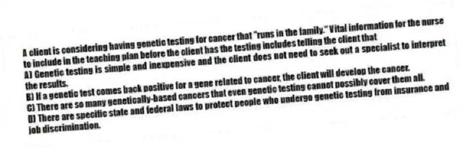 A client is considering having genetic testing for cancer that "runs in the family." Vital information for the nurse to include in the teaching plan before the client has the testing includes telling the client that
A) Genetic testing is simple and inexpensive and the client does not need to seek out a specialist to interpret the results.
B) If a genetic test comes back positive for a gene related to cancer, the client will develop the cancer.
C) There are so many genetically-based cancers that even genetic testing cannot possibly cover them all.
D) There are specific state and federal laws to protect people who undergo genetic testing from insurance and job discrimination.