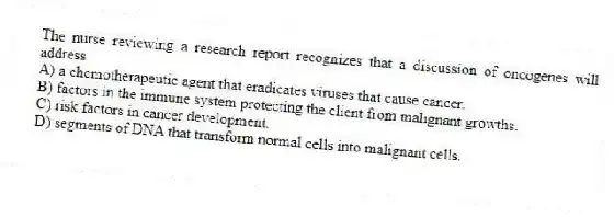 The nurse reviewing a research report recognizes that a discussion of oncogenes will address
A) a chemotherapeutic agent that eradicates viruses that cause cancer.
B) factors in the immune system protecting the client from malignant growths.
C) risk factors in cancer development.
D) segments of DNA that transform normal cells into malignant cells.