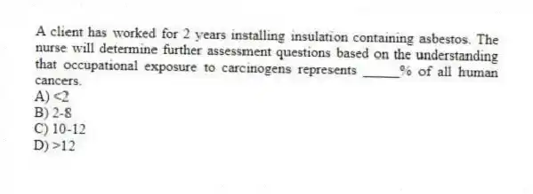 A client has worked for 2 years installing insulation containing asbestos. The nurse will determine further assessment questions based on the understanding that occupational exposure to carcinogens represents _____% of all human cancers.
A) <2
B) 2-8
C) 10-12
D) >12