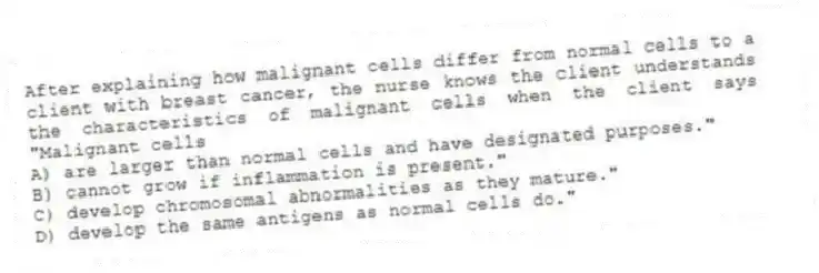 After explaining how malignant cells differ from normal cells to a client with breast cancer, the nurse knows the client understands the characteristics of malignant cells when the client says "Malignant cells
A) are larger than normal cells and have designated purposes."
B) cannot grow if inflammation is present."
C) develop chromosomal abnormalities as they mature."
D) develop the same antigens as normal cells do."