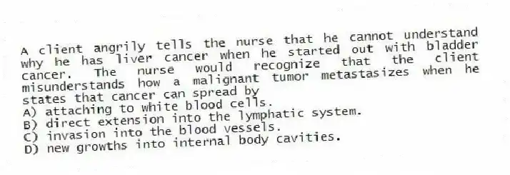 A client angrily tells the nurse that he cannot understand why he has liver cancer when he started out with bladder cancer. The nurse would recognize that the client misunderstands how a malignant tumor metastasizes when he states that cancer can spread by
A) attaching to white blood cells.
B) direct extension into the lymphatic system.
C) invasion into the blood vessels.
D) new growths into internal body cavities.