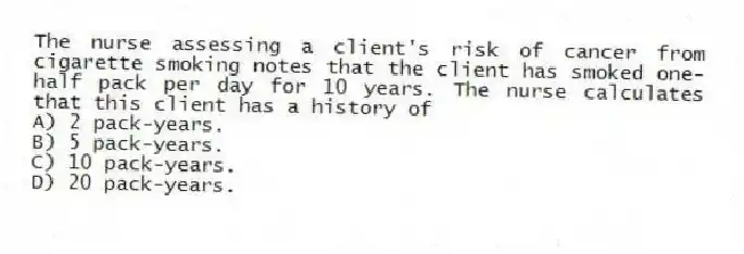 The nurse assessing a client's risk of cancer from cigarette smoking notes that the client has smoked one-half pack per day for 10 years. The nurse calculates that this client has a history of
A) 2 pack-years.
B) 5 pack-years.
C) 10 pack-years.
D) 20 pack-years.