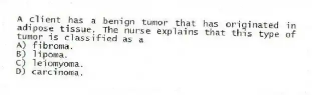 A client has a benign tumor that has originated in adipose tissue. The nurse explains that this type of tumor is classified as a
A) fibroma.
B) lipoma.
C) leiomyoma.
D) carcinoma.