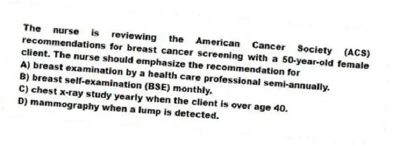 The nurse is reviewing the American Cancer Society (ACS) recommendations for breast cancer screening with a 50-year-old female client. The nurse should emphasize the recommendation for
A) breast examination by a health care professional semi-annually.
B) breast self-examination (BSE) monthly.
C) chest x-ray study yearly when the client is over age 40.
D) mammography when a lump is detected.