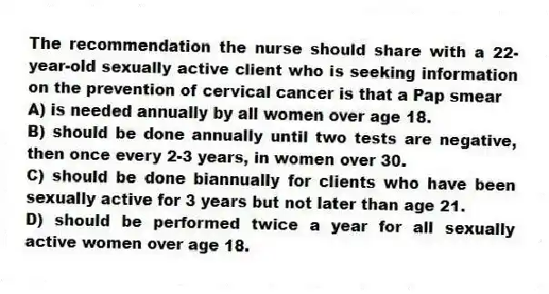 The recommendation the nurse should share with a 22-year-old sexually active client who is seeking information on the prevention of cervical cancer is that a Pap smear
A) is needed annually by all women over age 18.
B) should be done annually until two tests are negative, then once every 2-3 years, in women over 30.
C) should be done biannually for clients who have been sexually active for 3 years but not later than age 21.
D) should be performed twice a year for all sexually active women over age 18.
