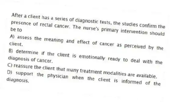 After a client has a series of diagnostic tests, the studies confirm the presence of rectal cancer. The nurse's primary intervention should be to
A) assess the meaning and effect of cancer as perceived by the client.
B) determine if the client is emotionally ready to deal with the diagnosis of cancer.
C) reassure the client that many treatment modalities are available.
D) support the physician when the client is informed of the diagnosis.