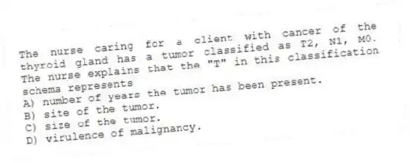 The nurse caring for a client with cancer of the thyroid gland has a tumor classified as T2, N1, M0. The nurse explains that the "T" in this classification schema represents
A) number of years the tumor has been present.
B) site of the tumor.
C) size of the tumor.
D) virulence of malignancy.