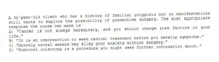 A 32-year-old client who has a history of familial polyposis but no manifestations still wants to explore the possibility of preventive surgery. The most appropriate response the nurse can make is
A) "Cancer is not always hereditary, and you should change risk factors in your life."
B) "It is an overreaction to seek radical treatment before you develop symptoms."
C) "Monthly rectal smears may allay your anxiety without surgery."
D) "Subtotal colectomy is a procedure you might seek further information about."