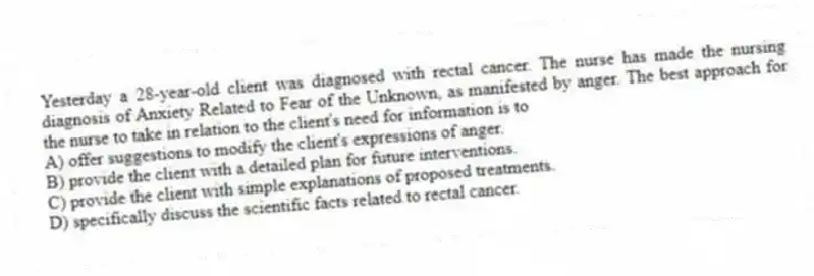 Yesterday a 28-year-old client was diagnosed with rectal cancer. The nurse has made the nursing diagnosis of Anxiety Related to Fear of the Unknown, as manifested by anger. The best approach for the nurse to take in relation to the client's need for information is to
A) offer suggestions to modify the client's expressions of anger.
B) provide the client with a detailed plan for future interventions.
C) provide the client with simple explanations of proposed treatments.
D) specifically discuss the scientific facts related to rectal cancer.