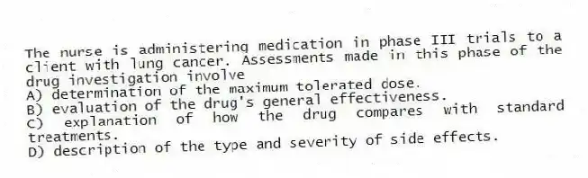 The nurse is administering medication in phase III trials to a client with lung cancer. Assessments made in this phase of the drug investigation involve
A) determination of the maximum tolerated dose.
B) evaluation of the drug's general effectiveness.
C) explanation of how the drug compares with standard treatments.
D) description of the type and severity of side effects.