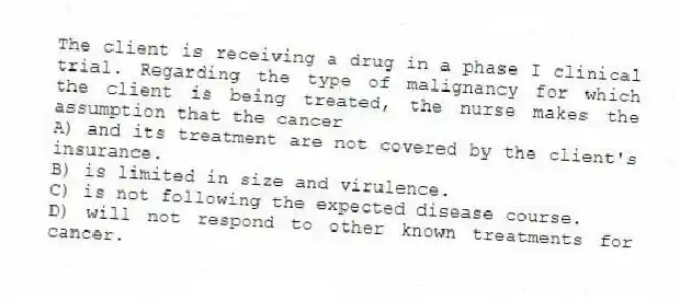 The client is receiving a drug in a phase I clinical trial. Regarding the type of malignancy for which the client is being treated, the nurse makes the assumption that the cancer
A) and its treatment are not covered by the client's insurance.
B) is limited in size and virulence.
C) is not following the expected disease course.
D) will not respond to other known treatments for cancer.
