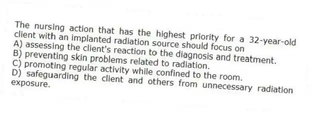 The nursing action that has the highest priority for a 32-year-old client with an implanted radiation source should focus on
A) assessing the client's reaction to the diagnosis and treatment.
B) preventing skin problems related to radiation.
C) promoting regular activity while confined to the room.
D) safeguarding the client and others from unnecessary radiation exposure.