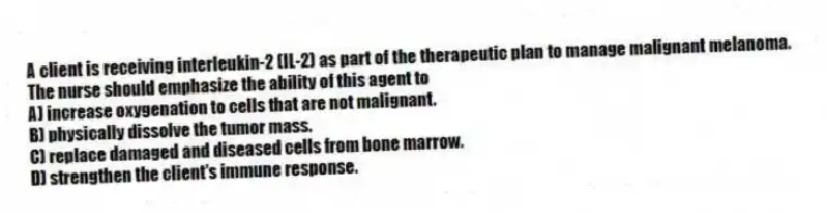 A client is receiving interleukin-2 (IL-2) as part of the therapeutic plan to manage malignant melanoma. The nurse should emphasize the ability of this agent to
A) increase oxygenation to cells that are not malignant.
B) physically dissolve the tumor mass.
C) replace damaged and diseased cells from bone marrow.
D) strengthen the client's immune response.