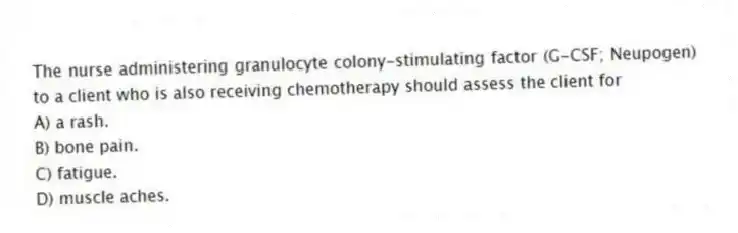 The nurse administering granulocyte colony-stimulating factor (G-CSF; Neupogen) to a client who is also receiving chemotherapy should assess the client for
A) a rash.
B) bone pain.
C) fatigue.
D) muscle aches.