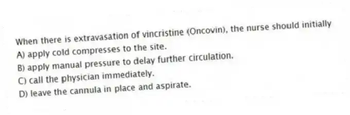 When there is extravasation of vincristine (Oncovin), the nurse should initially
A) apply cold compresses to the site.
B) apply manual pressure to delay further circulation.
C) call the physician immediately.
D) leave the cannula in place and aspirate.
