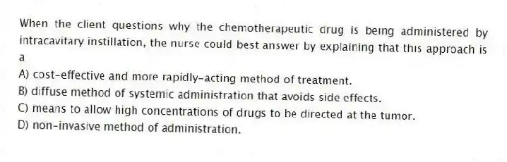 When the client questions why the chemotherapeutic drug is being administered by intracavitary instillation, the nurse could best answer by explaining that this approach is a
A) cost-effective and more rapidly-acting method of treatment.
B) diffuse method of systemic administration that avoids side effects.
C) means to allow high concentrations of drugs to be directed at the tumor.
D) non-invasive method of administration.