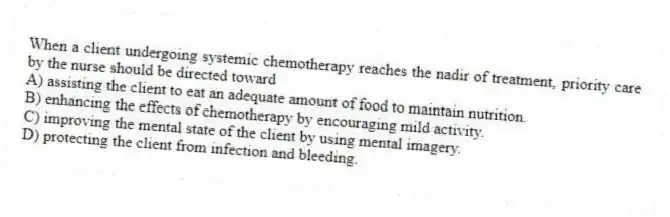 When a client undergoing systemic chemotherapy reaches the nadir of treatment, priority care by the nurse should be directed toward
A) assisting the client to eat an adequate amount of food to maintain nutrition.
B) enhancing the effects of chemotherapy by encouraging mild activity.
C) improving the mental state of the client by using mental imagery.
D) protecting the client from infection and bleeding.