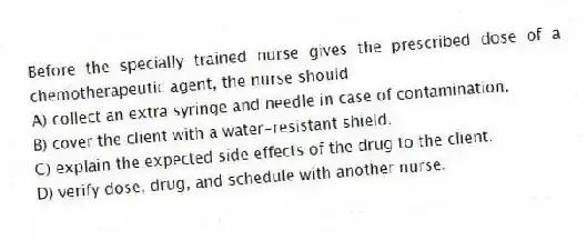 Before the specially trained nurse gives the prescribed dose of a chemotherapeutic agent, the nurse should
A) collect an extra syringe and needle in case of contamination.
B) cover the client with a water-resistant shield.
C) explain the expected side effects of the drug to the client.
D) verify dose, drug, and schedule with another nurse.