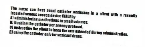 The nurse can best avoid catheter occlusion in a client with a recently inserted venous access device (VAD) by
A) administering medications in small volumes.
B) flushing the catheter per agency protocol.
C) instructing the client to keep the arm extended during administration.
D) using the catheter only for vesicant drugs.