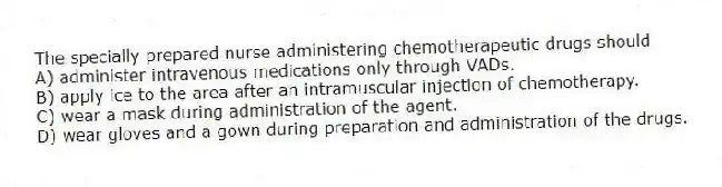 The specially prepared nurse administering chemotherapeutic drugs should
A) administer intravenous medications only through VADs.
B) apply ice to the area after an intramuscular injection of chemotherapy.
C) wear a mask during administration of the agent.
D) wear gloves and a gown during preparation and administration of the drugs.