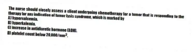 The nurse should closely assess a client undergoing chemotherapy for a tumor that is responding to the therapy for any indication of tumor lysis syndrome, which is marked by
A) hypercalcemia.
B) hyperkalemia.
C) increase in antidiuretic hormone (ADH).
D) platelet count below 20,000/mm<sup>3</sup>.