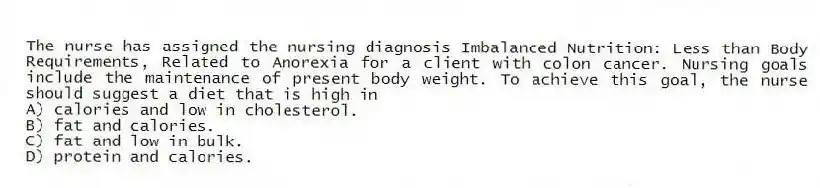 The nurse has assigned the nursing diagnosis Imbalanced Nutrition: Less than Body Requirements, Related to Anorexia for a client with colon cancer. Nursing goals include the maintenance of present body weight. To achieve this goal, the nurse should suggest a diet that is high in
A) calories and low in cholesterol.
B) fat and calories.
C) fat and low in bulk.
D) protein and calories.