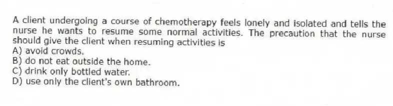 A client undergoing a course of chemotherapy feels lonely and isolated and tells the nurse he wants to resume some normal activities. The precaution that the nurse should give the client when resuming activities is
A) avoid crowds.
B) do not eat outside the home.
C) drink only bottled water.
D) use only the client's own bathroom.