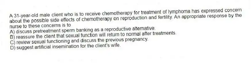 A 31-year-old male client who is to receive chemotherapy for treatment of lymphoma has expressed concern about the possible side effects of chemotherapy on reproduction and fertility. An appropriate response by the nurse to these concerns is to
A) discuss pretreatment sperm banking as a reproductive alternative.
B) reassure the client that sexual function will return to normal after treatments.
C) review sexual functioning and discuss the previous pregnancy.
D) suggest artificial insemination for the client's wife.