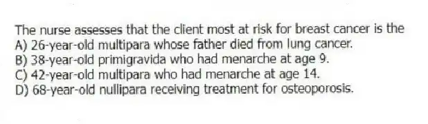 The nurse assesses that the client most at risk for breast cancer is the
A) 26-year-old multipara whose father died from lung cancer.
B) 38-year-old primigravida who had menarche at age 9.
C) 42-year-old multipara who had menarche at age 14.
D) 68-year-old nullipara receiving treatment for osteoporosis.