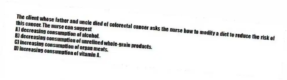 The client whose father and uncle died of colorectal cancer asks the nurse how to modify a diet to reduce the risk of this cancer. The nurse can suggest
A) decreasing consumption of alcohol.
B) decreasing consumption of unrefined whole-grain products.
C) increasing consumption of organ meats.
D) increasing consumption of vitamin A.